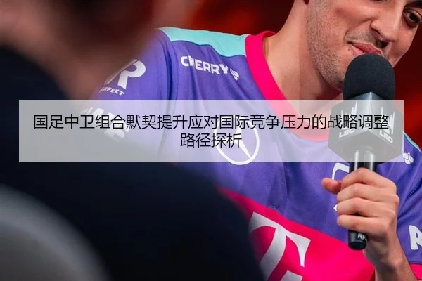 国足中卫组合默契提升应对国际竞争压力的战略调整路径探析