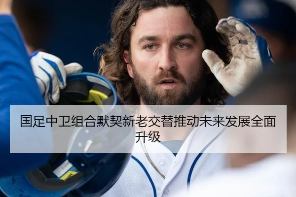 国足中卫组合默契新老交替推动未来发展全面升级